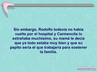 Sin embargo, Rodolfo todavía no había
   vuelto por el hospital y Carmencita lo
 extrañaba muchísimo, su mamá le decía
  que ya todo estaba muy bien y que su
papito sería el que trabajaría para sostener
                  la familia.
 