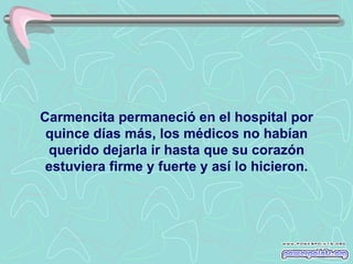 Carmencita permaneció en el hospital por
 quince días más, los médicos no habían
 querido dejarla ir hasta que su corazón
 estuviera firme y fuerte y así lo hicieron.
 