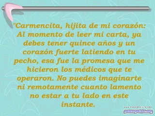 "Carmencita, hijita de mi corazón:
  Al momento de leer mi carta, ya
   debes tener quince años y un
   corazón fuerte latiendo en tu
 pecho, esa fue la promesa que me
     hicieron los médicos que te
  operaron. No puedes imaginarte
  ni remotamente cuanto lamento
      no estar a tu lado en este
              instante.
 