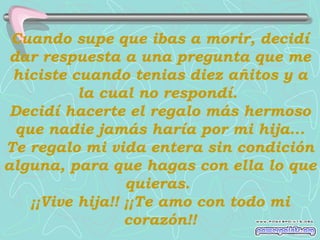 Cuando supe que ibas a morir, decidí
 dar respuesta a una pregunta que me
 hiciste cuando tenias diez añitos y a
           la cual no respondí.
 Decidí hacerte el regalo más hermoso
  que nadie jamás haría por mi hija...
Te regalo mi vida entera sin condición
alguna, para que hagas con ella lo que
                  quieras.
    ¡¡Vive hija!! ¡¡Te amo con todo mi
                  corazón!!
 