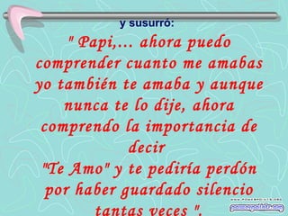 y susurró:
     " Papi,... ahora puedo
comprender cuanto me amabas
yo también te amaba y aunque
    nunca te lo dije, ahora
 comprendo la importancia de
              decir
 "Te Amo" y te pediría perdón
  por haber guardado silencio
         tantas veces ".
 