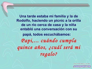 Una tarde estaba mi familia y la de
Rodolfo, haciendo un picnic a la orilla
  de un río cerca de casa y la niña
  entabló una conversación con su
   papá, todos escuchábamos:
 Papi,... cuándo cumpla
quince años, ¿cuál será mi
          regalo?
 