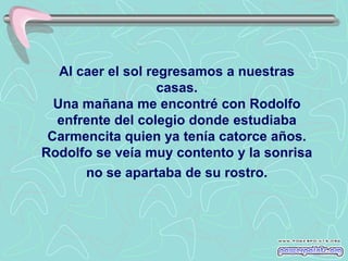 Al caer el sol regresamos a nuestras
                    casas.
  Una mañana me encontré con Rodolfo
  enfrente del colegio donde estudiaba
 Carmencita quien ya tenía catorce años.
Rodolfo se veía muy contento y la sonrisa
       no se apartaba de su rostro.
 
