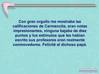 Con gran orgullo me mostraba las
calificaciones de Carmencita, eran notas
impresionantes, ninguna bajaba de diez
 puntos y los estímulos que les habían
 escrito sus profesores eran realmente
conmovedores. Felicité al dichoso papá.
 
