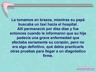 La tomamos en brazos, mientras su papá
     buscaba un taxi hacia el hospital.
    Allí permaneció por diez días y fue
entonces cuando le informaron que su hija
    padecía una grave enfermedad que
 afectaba seriamente su corazón, pero no
 era algo definitivo, qué debía practicarle
otras pruebas para llegar a un diagnóstico
                   firme.
 