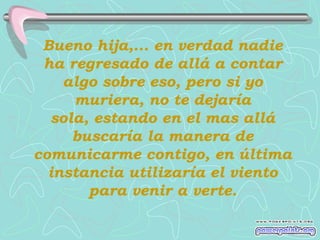 Bueno hija,... en verdad nadie
 ha regresado de allá a contar
    algo sobre eso, pero si yo
     muriera, no te dejaría
  sola, estando en el mas allá
     buscaría la manera de
comunicarme contigo, en última
  instancia utilizaría el viento
       para venir a verte.
 