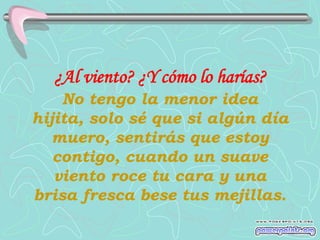 ¿Al viento? ¿Y cómo lo harías?
    No tengo la menor idea
hijita, solo sé que si algún día
  muero, sentirás que estoy
   contigo, cuando un suave
   viento roce tu cara y una
brisa fresca bese tus mejillas.
 