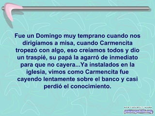 Fue un Domingo muy temprano cuando nos dirigíamos a misa, cuando Carmencita tropezó con algo, eso creíamos todos y dio un traspié, su papá la agarró de inmediato para que no cayera...Ya instalados en la iglesia, vimos como Carmencita fue cayendo lentamente sobre el banco y casi perdió el conocimiento. 