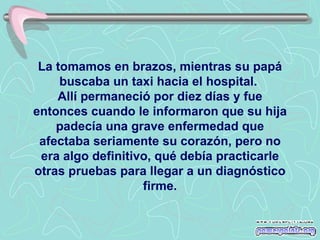 La tomamos en brazos, mientras su papá buscaba un taxi hacia el hospital.  Allí permaneció por diez días y fue entonces cuando le informaron que su hija padecía una grave enfermedad que afectaba seriamente su corazón, pero no era algo definitivo, qué debía practicarle otras pruebas para llegar a un diagnóstico firme. 