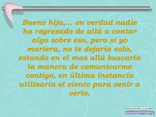 Bueno hija,... en verdad nadie ha regresado de allá a contar algo sobre eso, pero si yo muriera, no te dejaría sola, estando en el mas allá buscaría la manera de comunicarme contigo, en última instancia utilizaría el viento para venir a verte. 