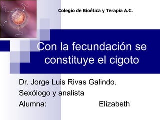 Con la fecundación se constituye el cigoto Dr. Jorge Luis Rivas Galindo. Sexólogo y analista Alumna: Elizabeth  Colegio de Bioética y Terapia A.C. 