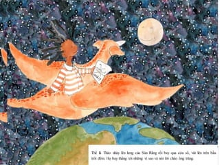 10
Thế là Thảo nhảy lên lưng của Sún Răng rồi bay qua cửa sổ, vút lên trên bầu
trời đêm. Họ bay thẳng tới những vì sao và nói lời chào ông trăng.
 