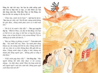 11
Đúng lúc mặt trời mọc, hai bạn hạ cánh xuống cạnh
một kim tự tháp trên sa mạc, có một nhóm các bạn
nhỏ đang chơi đùa. Nhìn thấy Thảo và Sún Răng, các
bạn reo lên vui sướng và vẫy tay rối rít.
– “Chào bạn, mình tên là Nam!” - một bạn bé nói to.
"Bạn làm gì ở đây vậy? Xin lỗi nhé, chúng mình không
lại gần được, chúng mình phải cách xa ít nhất một
mét.”
– “Đó là lý do mình ở đây đấy!” - Thảo gọi vọng lên
đáp lại. “Mình là Thảo, còn đây là Sún Răng. Các bạn
có biết là trẻ em cũng có thể bảo vệ ông bà cha mẹ,
hàng xóm và bạn bè khỏi vi rút corona không? Tất cả
những gì tụi mình cần làm là…”
– “Rửa tay bằng xà phòng và nước!” - Nam mỉm cười
đáp. “Tụi mình biết mà, Thảo. Tụi mình phải dùng
khuỷu tay che miệng mỗi khi ho nữa. Chúng mình chỉ
vẫy tay chào từ xa thôi, không được đến gần bắt tay
nhau. Chúng mình cũng cố gắng ở nhà, nhưng mà
thành phố đông người quá… Không phải ai cũng ở
nhà được.”
– “Chắc mình giúp được đấy!” - Sún Răng đáp. “Mọi
người không thể nhìn thấy được vi rút corona,
nhưng… họ thấy được mình! Nhảy lên lưng mình đi,
mỗi người ngồi ở một bên cánh nhé. Đừng quên ngồi
cách nhau một mét đó!”
 