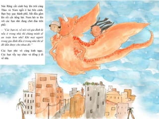 12
Sún Răng cất cánh bay lên trời cùng
Thảo và Nam ngồi ở hai bên cánh.
Bạn bay qua thành phố, bắt đầu gầm
lên rồi cất tiếng hát. Nam hét to lên
với các bạn nhỏ đang chơi đùa trên
phố:
– “Các bạn ơi, về nói với gia đình là
nếu ở trong nhà thì chúng mình sẽ
an toàn hơn nhé! Khi mọi người
trong gia đình đều ở trong nhà thì sẽ
đỡ đần được cho nhau đó.”
Các bạn nhỏ vô cùng kinh ngạc.
Các bạn vẫy tay chào và đồng ý đi
về nhà.
 