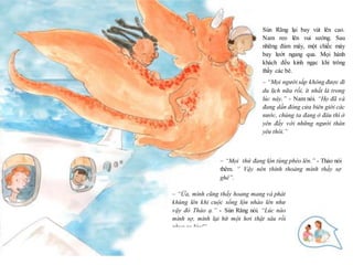 13
Sún Răng lại bay vút lên cao.
Nam reo lên vui sướng. Sau
những đám mây, một chiếc máy
bay lướt ngang qua. Mọi hành
khách đều kinh ngạc khi trông
thấy các bé.
– “Mọi người sắp không được đi
du lịch nữa rồi, ít nhất là trong
lúc này.” - Nam nói. “Họ đã và
đang dần đóng cửa biên giới các
nước, chúng ta đang ở đâu thì ở
yên đấy với những người thân
yêu thôi.”
– “Mọi thứ đang lộn tùng phèo lên.” - Thảo nói
thêm. “ Vậy nên thỉnh thoảng mình thấy sợ
ghê”.
– “Ừa, mình cũng thấy hoang mang và phát
khùng lên khi cuộc sống lộn nhào lên như
vậy đó Thảo ạ.” - Sún Răng nói. “Lúc nào
mình sợ, mình lại hít một hơi thật sâu rồi
phun ra lửa!”
Sún Răng nói xong liền phun ra một quả cầu
lửa khổng lồ.
“Còn các bạn, các bạn sẽ làm gì khi cảm
 