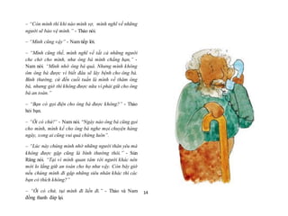 14
– “Còn mình thì khi nào mình sợ, mình nghĩ về những
người sẽ bảo vệ mình.” - Thảo nói.
– “Mình cũng vậy” - Nam tiếp lời.
– “Mình cũng thế, mình nghĩ về tất cả những người
che chở cho mình, như ông bà mình chẳng hạn,” -
Nam nói. “Mình nhớ ông bà quá. Nhưng mình không
ôm ông bà được vì biết đâu sẽ lây bệnh cho ông bà.
Bình thường, cứ đến cuối tuần là mình về thăm ông
bà, nhưng giờ thì không được nữa vì phải giữ cho ông
bà an toàn.”
– “Bạn có gọi điện cho ông bà được không?” - Thảo
hỏi bạn.
– “Ôi có chứ!” - Nam nói. “Ngày nào ông bà cũng gọi
cho mình, mình kể cho ông bà nghe mọi chuyện hàng
ngày, xong ai cũng vui quá chừng luôn”.
– “Lúc này chúng mình nhớ những người thân yêu mà
không được gặp cũng là bình thường thôi.” - Sún
Răng nói. “Tại vì mình quan tâm tới người khác nên
mới lo lắng giữ an toàn cho họ như vậy. Còn bây giờ
nếu chúng mình đi gặp những siêu nhân khác thì các
bạn có thích không?”
– “Ôi có chứ, tụi mình đi liền đi.” - Thảo và Nam
đồng thanh đáp lại.
“Được, Phương bạn của mình có siêu năng lực cực kì
 