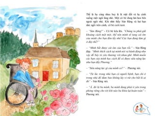 15
Thế là họ cùng nhau bay là là mặt đất và hạ cánh
xuống một ngôi làng nhỏ. Một cô bé đang hái hoa bên
ngoài ngôi nhà. Khi nhìn thấy Sún Răng và hai bạn
nhỏ ngồi trên cánh, cô bé cười tươi.
– “Sún Răng!” - Cô bé kêu lên. “Chúng ta phải giữ
khoảng cách một mét, thế nên mình sẽ tung cái ôm
của mình cho bạn đón lấy nhé! Các bạn đang làm gì
ở đây thế?”
– “Mình bắt được cái ôm của bạn rồi.” - Sún Răng
đáp. “Mình thích cách tụi mình nói và hành động như
vậy để bày tỏ yêu thương với nhau ghê. Mình muốn
các bạn của mình học cách để có được siêu năng lực
như bạn đấy Phương.”
– “Siêu năng lực gì của mình cơ?” - Phương nói.
– “Từ lúc trong nhà bạn có người bệnh, bạn chỉ ở
trong nhà để đảm bảo không lây vi rút cho bất kì ai
đó” - Sún Răng nói.
– “À, đó là ba mình, ba mình đang phải ở yên trong
phòng riêng cho tới khi nào ba khỏe lại hoàn toàn” -
Phương nói.
 