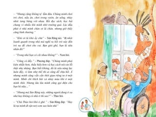 16
– “Nhưng cũng không tệ lắm đâu. Chúng mình chơi
trò chơi, nấu ăn, chơi trong vườn, ăn uống, nhảy
nhót tưng bừng với nhau. Rồi đọc sách, học bài
chung vì nhiều khi mình nhớ trường quá. Lúc đầu
phải ở nhà mình chán ơi là chán, nhưng giờ thấy
cũng bình thường.”
– “Khó ơi là khó ấy chứ” - Sún Răng nói. “Bị nhôt
loanh quanh trong nhà mà nghĩ ra hết trò này đến
trò nọ để chơi cho vui. Bạn giỏi ghê, bạn là siêu
nhân đó!”
– “Trong nhà bạn có cãi nhau không?” - Nam hỏi.
– “Cũng có đấy.” - Phương đáp. “Chúng mình phải
kiên nhẫn hơn, thấu hiểu hơn và học cách nói xin lỗi
thật nhẹ nhàng. Bạn biết không, đó là siêu năng lực
luôn đấy, vì làm như thế thì ai cũng dễ chịu hết. À
nhưng mình cũng vẫn cần thời gian riêng tư ở một
mình. Mình chỉ thích hát và nhảy múa khi ở một
mình thôi. Nhưng lâu lâu mình cũng gọi điện cho
bạn bè nữa…”
– “Nhưng mà Sún Răng này, những người đang ở xa
nhà hay không có nhà ở thì sao?” - Thảo hỏi.
– “Chà Thảo hỏi khó ó ghê.” - Sún Răng đáp. “Hay
là tụi mình đi tận nơi xem sao luôn nhé”
 