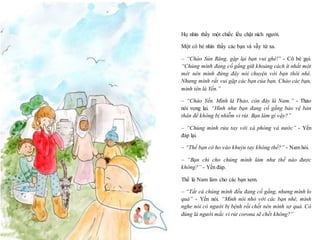 18
Họ nhìn thấy một chiếc lều chật ních người.
Một cô bé nhìn thấy các bạn và vẫy từ xa.
– “Chào Sún Răng, gặp lại bạn vui ghê!” - Cô bé gọi.
“Chúng mình đang cố gắng giữ khoảng cách ít nhất một
mét nên mình đứng đây nói chuyện với bạn thôi nhé.
Nhưng mình rất vui gặp các bạn của bạn. Chào các bạn,
mình tên là Yến.”
– “Chào Yến. Mình là Thảo, còn đây là Nam.” - Thảo
nói vọng lại. “Hình như bạn đang cố gắng bảo vệ bản
thân để không bị nhiễm vi rút. Bạn làm gì vậy?”
– “Chúng mình rửa tay với xà phòng và nước” - Yến
đáp lại.
– “Thế bạn có ho vào khuỷu tay không thế?” - Nam hỏi.
– “Bạn chỉ cho chúng mình làm như thế nào được
không?” - Yến đáp.
Thế là Nam làm cho các bạn xem.
– “Tất cả chúng mình đều đang cố gắng, nhưng mình lo
quá” - Yến nói. “Mình nói nhỏ với các bạn nhé, mình
nghe nói có người bị bệnh rồi chết nên mình sợ quá. Có
đúng là người mắc vi rút corona sẽ chết không?”
 