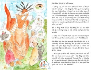 19
Sún Răng thở dài và ngồi xuống.
– “Đúng vậy, các siêu nhân tí hon của mình ạ, chuyện
này hơi lạ lùng” - Sún Răng nói. “Có người chẳng thấy
ốm yếu tí nào nhưng có người lại bị ốm nặng quá, rồi
có người chết nữa. Đó là lý do tại sao chúng mình phải
cực kì để tâm chăm sóc người già, những người đang có
bệnh bởi vì họ dễ bị bệnh nặng hơn. Nếu thỉnh thoảng
thấy sợ hãi hay lo lắng thì các bạn hãy tưởng tượng về
một nơi an toàn trong tâm trí nhé! Các bạn thử làm với
mình xem nào!”
Tất cả đồng thanh nói có. Sún Răng bảo các bạn nhắm
mắt lại và tưởng tượng ra một nơi mà các bạn cảm thấy
an toàn.
– “Hãy nhớ về một kỉ niệm hay một khoảng thời gian
nào đó mà các bạn cảm thấy bình yên” - Sún Răng nói.
Sún Răng hỏi từng bạn xem các bạn đã nhìn thấy gì và
cảm thấy thế nào, ngửi thấy mùi gì ở nơi các bạn cảm
thấy bình yên. Bạn cũng hỏi các bạn có muốn mời
người đặc biệt nào đến chốn bình yên đó và kể chuyện
lại hay không.
– “Các bạn có thể đi đến nơi bình yên của các bạn mỗi
khi cảm thấy buồn hay sợ hãi.” - Sún Răng nói. “Đấy
chính là siêu năng lực của các bạn, các bạn có thể chia
sẻ với bạn bè và người thân trong gia đình nữa. Và nhớ
là mình luôn quan tâm tới các bạn, tất cả mọi người đều
quan tâm tới các bạn. Nhớ nhé!”
 