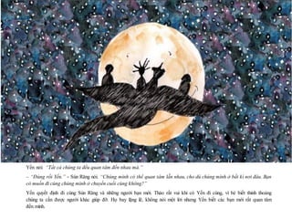 20
Yến nói: “Tất cả chúng ta đều quan tâm đến nhau mà.”
– “Đúng rồi Yến.” - Sún Răng nói. “Chúng mình có thể quan tâm lẫn nhau, cho dù chúng mình ở bất kì nơi đâu. Bạn
có muốn đi cùng chúng mình ở chuyến cuối cùng không?”
Yến quyết định đi cùng Sún Răng và những người bạn mới. Thảo rất vui khi có Yến đi cùng, vì bé biết thỉnh thoảng
chúng ta cần được người khác giúp đỡ. Họ bay lặng lẽ, không nói một lời nhưng Yến biết các bạn mới rất quan tâm
đến mình.
 