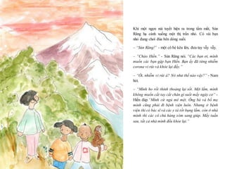 21
Khi một ngọn núi tuyết hiện ra trong tầm mắt, Sún
Răng hạ cánh xuống một thị trấn nhỏ. Có vài bạn
nhỏ đang chơi đùa bên dòng suối.
– “Sún Răng!” - một cô bé kêu lên, đưa tay vẫy vẫy.
– “Chào Hiền.” - Sún Răng nói. “Các bạn ơi, mình
muốn các bạn gặp bạn Hiền. Bạn ấy đã từng nhiễm
corona vi rút và khỏe lại đấy.”
– “Ối, nhiễm vi rút á? Nó như thế nào vậy?” - Nam
hỏi.
– “Mình ho rồi thỉnh thoảng lại sốt. Mệt lắm, mình
không muốn cất tay cất chân gì suốt mấy ngày cơ” -
Hiền đáp.“Mình cứ ngủ mê mệt. Ông bà và bố mẹ
mình cũng phải đi bệnh viện luôn. Nhưng ở bệnh
viện thì có bác sĩ và các y tá tốt bụng lắm, còn ở nhà
mình thì các cô chú hàng xóm sang giúp. Mấy tuần
sau, tất cả nhà mình đều khỏe lại.”
 