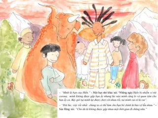 22
– “Mình là bạn của Hiền.” - Một bạn nhỏ khác nói. “Những ngày Hiền bị nhiễm vi rút
corona, mình không được gặp bạn ấy nhưng lúc nào mình cũng lo và quan tâm cho
bạn ấy cả. Bây giờ tụi mình lại được chơi với nhau rồi, tụi mình vui ơi là vui”.
– “Đôi lúc, việc tốt nhất chúng ta có thể làm cho bạn bè chính là bảo vệ lẫn nhau.” -
Sún Răng nói. “Cho dù là không được gặp nhau một thời gian đi chăng nữa.”
 