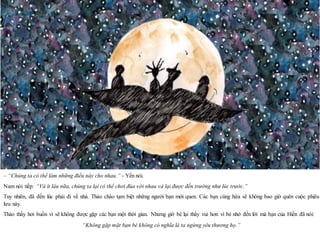 23
– “Chúng ta có thể làm những điều này cho nhau.” - Yến nói.
Nam nói tiếp: “Và ít lâu nữa, chúng ta lại có thể chơi đùa với nhau và lại được đến trường như lúc trước.”
Tuy nhiên, đã đến lúc phải đi về nhà. Thảo chào tạm biệt những người bạn mới quen. Các bạn cùng hứa sẽ không bao giờ quên cuộc phiêu
lưu này.
Thảo thấy hơi buồn vì sẽ không được gặp các bạn một thời gian. Nhưng giờ bé lại thấy vui hơn vì bé nhớ đến lời mà bạn của Hiền đã nói:
“Không gặp mặt bạn bè không có nghĩa là ta ngừng yêu thương họ.”
 