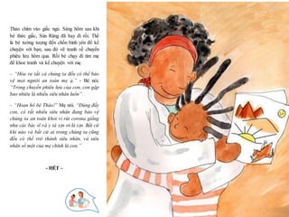 25
Thảo chìm vào giấc ngủ. Sáng hôm sau khi
bé thức giấc, Sún Răng đã bay đi rồi. Thế
là bé tưởng tượng đến chốn bình yên để kể
chuyện với bạn, sau đó vẽ tranh về chuyến
phiêu lưu hôm qua. Rồi bé chạy đi tìm mẹ
để khoe tranh và kể chuyện với mẹ.
– “Hóa ra tất cả chúng ta đều có thể bảo
vệ mọi người an toàn mẹ ạ.” - Bé nói.
“Trong chuyến phiêu lưu của con, con gặp
bao nhiêu là nhiều siêu nhân luôn”.
– “Hoan hô bé Thảo!” Mẹ nói. “Đúng đấy
con, có rất nhiều siêu nhân đang bảo vệ
chúng ta an toàn khỏi vi rút corona giống
như các bác sĩ và y tá xịn ơi là xịn. Bất cứ
khi nào và bất cứ ai trong chúng ta cũng
đều có thể trở thành siêu nhân, và siêu
nhân số một của mẹ chính là con.”
- HẾT -
 