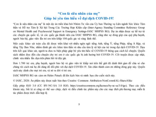3
“Con là siêu nhân của mẹ”
Giúp bé yêu tìm hiểu về đại dịch COVID-19!
“Con là siêu nhân của mẹ” là một dự án triển khai bởi Nhóm Tư vấn của Ủy ban Thường vụ Liên ngành Sức khỏe Tâm
thần và Hỗ trợ Tâm lý Xã hội Trong Các Trường Hợp Khẩn cấp (Inter-Agency Standing Committee Reference Group
on Mental Health and Psychosocial Support in Emergency Settings-IASC MHPSS RG). Dự án nhận được sự hỗ trợ từ
các chuyên gia quốc tế, và các quốc gia thành viên của IASC MHPSS RG, cũng như sự đóng góp của quý phụ huynh,
người bảo hộ, giáo viên lẫn trẻ em trên khắp 104 quốc gia và vùng lãnh thổ.
Một cuộc khảo sát toàn cầu đã được triển khai với nhiều ngôn ngữ: tiếng Anh, tiếng Ý, tiếng Pháp, tiếng Ả Rập, và
tiếng Tây Ban Nha; nhằm đánh giá sức khỏe tâm thần và nhu cầu tâm lý xã hội của trẻ trong đại dịch COVID-19. Dựa
trên kết quả khảo sát, người ta đưa ra biện pháp giúp bé yêu tìm hiểu về COVID-19 thông qua cách kể chuyện. Quyển
sách nhằm đưa đến câu chuyện cho trẻ em ở các quốc gia bị ảnh hưởng bởi COVID-19. Cốt truyện được cập nhật,
chỉnh sửa nhiều lần dựa trên phản hồi từ độc giả.
Hơn 1.700 trẻ em, phụ huynh, người bảo hộ và giáo viên từ khắp nơi trên thế giới đã dành thời gian để chia sẻ cho
chúng tôi cách mà họ đã dùng để đối phó với đại dịch COVID-19. Xin chân thành cảm ơn những đóng góp này. Quyển
sách này dành cho mọi trẻ em, và nó ra đời vì trẻ em.
IASC MHPSS RG xin cảm ơn Helen Patuck đã lên kịch bản và minh họa cho cuốn sách này.
© IASC, 2020. Ấn phẩm này được xuất bản theo Creative Commons Attribution-NonCommIAL-ShareAlike
Giấy phép IGO 3.0 (CC BY-NC-SA 3.0 IGO; https://creativecommons.org/licenses/by-nc-sa/3.0/igo). Theo các điều
khoản này, bất kì ai cũng có thể sao chép, dịch và điều chỉnh tác phẩm này cho các mục đích phi thương mại, miễn là
tác phẩm được trích dẫn hợp lệ.
 