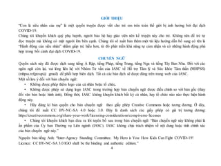 4
GIỚI THIỆU
“Con là siêu nhân của mẹ” là một quyển truyện được viết cho trẻ em trên toàn thế giới bị ảnh hưởng bởi đại dịch
COVID-19.
Chúng tôi khuyến khích quý phụ huynh, người bảo hộ hay giáo viên nên kể truyện này cho trẻ. Không nên để trẻ tự
đọc truyện mà không có mặt người lớn bên cạnh. Chúng tôi sẽ xuất bản thêm một tải liệu hướng dẫn bổ sung có tên là
“Hành động của siêu nhân” nhằm giúp trẻ hiểu hơn, từ đó phát triển khả năng tự cảm nhận và có những hành động phù
hợp trong bối cảnh đại dịch COVID-19.
CHUYỂN NGỮ
Quyển sách này đã được dịch sang tiếng Ả Rập, tiếng Pháp, tiếng Trung, tiếng Nga và tiếng Tây Ban Nha. Đối với các
ngôn ngữ còn lại, vui lòng liên hệ với Nhóm Tư vấn của IASC về Hỗ trợ Tâm lý và Sức khỏe Tâm thần (MHPSS)
(mhpss.refgroup@ gmail) để phối hợp biên dịch. Tất cả các bản dịch sẽ được đăng trên trang web của IASC.
Một số lưu ý đối với bản chuyển ngữ:
• Không được phép thêm logo của cá nhân hoặc tổ chức.
• Không được phép sử dụng logo IASC trong trường hợp bản chuyển ngữ được điều chỉnh so với bản gốc (thay
đổi văn bản hoặc hình ảnh), Đồng thời, IASC không khuyến khích bất kỳ cá nhân, hay tổ chức nào nào thực hiện hành
động này.
• Hãy đăng kí bản quyền cho bản chuyển ngữ theo giấy phép Creative Commons hoặc tương đương. Ở đây,
chúng tôi đề xuất CC BY-NC-SA 4.0 hoặc 3.0. Đây là danh sách các giấy phép có giá trị tương dương:
https://creativecommons.org/share-your-work/licensing-considerations/compiverse-licenses
• Chúng tôi khuyến khích bạn đưa ra lời tuyên bố sau trong bản chuyển ngữ: “Bản chuyển ngữ này không phải là
ấn phẩm của Ủy ban Thường vụ Liên ngành (IASC). IASC không chịu trách nhiệm về nội dung hoặc tính chính xác
của bản chuyển ngữ này.”
Nguyên bản tiếng Anh: “Inter-Agency Standing Committee. My Hero is You: How Kids Can Fight COVID-19!
Licence: CC BY-NC-SA 3.0 IGO shall be the binding and authentic edition.”
 