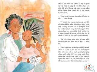 7
Mẹ là siêu nhân của Thảo, vì mẹ là người
mẹ xịn nhất và cũng là nhà khoa học siêu
nhất thế giới. Nhưng mà ngay cả mẹ cũng
không chữa được bệnh do vi rút corona
(COVID-19).
– “Con vi rút corona nhìn như thế nào hả
mẹ?” - Thảo hỏi mẹ.
– “Vi rút đó nhỏ xíu xiu thôi con à, nhỏ đến
nỗi mình không nhìn thấy được luôn” - mẹ
đáp. “Nhưng nó dính vào ai thì người đó bị
ho và hắt xì đó cưng. Rồi nếu người bệnh
đụng chạm vào người khác hoặc những thứ
ở xung quanh thì vi rút sẽ lây lan ra. Ai
nhiễm vi rút sẽ bị sốt, bị ho và khó thở nữa.”
– “Tại vì không nhìn thấy nó nên mình
không đánh gục được nó hả mẹ?” - Thảo
hỏi.
– “Được chứ con! Mẹ muốn con khỏe mạnh,
Thảo ạ. Vi rút có thể lây cho nhiều người
lắm, cho nên tất cả mọi người phải giúp
nhau chiến đấu. Trẻ em càng phải được
quan tâm và các con cũng có thể giúp đỡ
người lớn nữa. Các con phải được an toàn.
Mẹ muốn con trở thành siêu nhân của mẹ.”
 