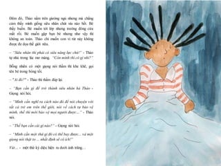 8
Đêm đó, Thảo nằm trên giường ngủ nhưng mà chẳng
cảm thấy mình giống siêu nhân chút xíu nào hết. Bé
thấy buồn. Bé muốn tới lớp nhưng trường đóng cửa
mất rồi. Bé muốn gặp bạn bè nhưng như vậy thì
không an toàn. Thảo chỉ muốn con vi rút này không
được đe dọa thế giới nữa.
– “Siêu nhân thì phải có siêu năng lực chứ!” - Thảo
tự nhủ trong lúc mơ màng. “Còn mình thì có gì nhỉ?”
Bỗng nhiên có một giọng nói thầm thì khe khẽ, gọi
tên bé trong bóng tối.
– "Ai đó?" - Thảo thì thầm đáp lại.
– “Bạn cần gì để trở thành siêu nhân hả Thảo -
Giọng nói hỏi.
– “Mình cần nghĩ ra cách nào đó để nói chuyện với
tất cả trẻ em trên thế giới, nói về cách tự bảo vệ
mình, thế thì mới bảo vệ mọi người được…” - Thảo
nói.
– “Thế bạn cần cái gì nào?” - Giọng nói hỏi.
– “Mình cần một thứ gì đó có thể bay được... và một
giọng nói thật to ... nhất định sẽ có ích!”
Vút… - một thứ kỳ diệu hiện ra dưới ánh trăng…
 