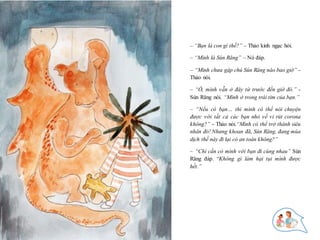 9
– “Bạn là con gì thế?” – Thảo kinh ngạc hỏi.
– “Mình là Sún Răng” – Nó đáp.
– “Mình chưa gặp chú Sún Răng nào bao giờ” -
Thảo nói.
– “Ồ, mình vẫn ở đây từ trước đến giờ đó.” -
Sún Răng nói. “Mình ở trong trái tim của bạn.”
– “Nếu có bạn… thì mình có thể nói chuyện
được với tất cả các bạn nhỏ về vi rút corona
không?” - Thảo nói.“Mình có thể trở thành siêu
nhân đó! Nhưng khoan đã, Sún Răng, đang mùa
dịch thế này đi lại có an toàn không?”
– “Chỉ cần có mình với bạn đi cùng nhau” Sún
Răng đáp. “Không gì làm hại tụi mình được
hết.”
 