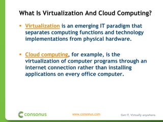 What Is Virtualization And Cloud Computing?
 Virtualization is an emerging IT paradigm that
 separates computing functions and technology
 implementations from physical hardware.

 Cloud computing, for example, is the
 virtualization of computer programs through an
 internet connection rather than installing
 applications on every office computer.




                   www.consonus.com
 