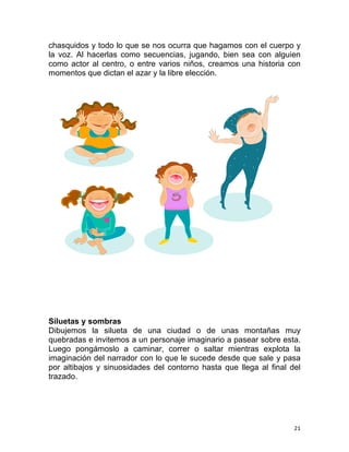   21 
chasquidos y todo lo que se nos ocurra que hagamos con el cuerpo y
la voz. Al hacerlas como secuencias, jugando, bien sea con alguien
como actor al centro, o entre varios niños, creamos una historia con
momentos que dictan el azar y la libre elección.
Siluetas y sombras
Dibujemos la silueta de una ciudad o de unas montañas muy
quebradas e invitemos a un personaje imaginario a pasear sobre esta.
Luego pongámoslo a caminar, correr o saltar mientras explota la
imaginación del narrador con lo que le sucede desde que sale y pasa
por altibajos y sinuosidades del contorno hasta que llega al final del
trazado.
 