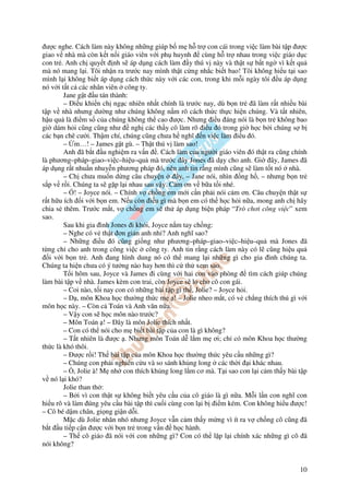 ư c nghe. Cách làm này không nh ng giúp b m h tr con cái trong vi c làm bài t p ư c
giao v nhà mà còn k t n i giáo viên v i ph huynh          cùng h tr nhau trong vi c giáo d c
con tr . Anh ch quy t nh s áp d ng cách làm y thú v này và th t s b t ng vì k t qu
mà nó mang l i. Tôi nh n ra trư c nay mình th t c ng nh c bi t bao! Tôi không hi u t i sao
mình l i không bi t áp d ng cách th c này v i các con, trong khi m i ngày tôi u áp d ng
nó v i t t c các nhân viên công ty.
        Jane g t u tán thành:
        – i u khi n ch ng c nhiên nh t chính là trư c nay, dù b n tr ã làm r t nhi u bài
t p v nhà nhưng dư ng như chúng không n m rõ cách th c th c hi n chúng. Và t t nhiên,
h u qu là i m s c a chúng không th cao ư c. Nhưng i u áng nói là b n tr không bao
gi dám h i cũng cũng như ngh các th y cô làm rõ i u ó trong gi h c b i chúng s b
các b n chê cư i. Th m chí, chúng cũng chưa h nghĩ n vi c làm i u ó.
        – m…! – James g t gù. – Th t thú v làm sao!
        Anh ã b t u nghi m ra v n . Cách làm c a ngư i giáo viên ó th t ra cũng chính
là phương–pháp–giao–vi c–hi u–qu mà trư c ây Jones ã d y cho anh. Gi ây, James ã
áp d ng r t nhu n nhuy n phương pháp ó, nên anh tin r ng mình cũng s làm t t nó nhà.
        – Ch chưa mu n d ng câu chuy n          ây, – Jane nói, nhìn ng h , – nhưng b n tr
s p v r i. Chúng ta s g p l i nhau sau v y. C m ơn v b a t i nhé.
        – ! – Joyce nói. – Chính v ch ng em m i c n ph i nói c m ơn. Câu chuy n th t s
r t h u ích i v i b n em. N u còn i u gì mà b n em có th h c h i n a, mong anh ch hãy
chia s thêm. Trư c m t, v ch ng em s th áp d ng bi n pháp “Trò chơi công vi c” xem
sao.
        Sau khi gia ình Jones i kh i, Joyce n m tay ch ng:
        – Nghe có v th t ơn gi n anh nh ? Anh nghĩ sao?
        – Nh ng i u ó cũng gi ng như phương–pháp–giao–vi c–hi u–qu mà Jones ã
t ng ch cho anh trong công vi c công ty. Anh tin r ng cách làm này có l cũng hi u qu
   i v i b n tr . Anh ang hình dung nó có th mang l i nh ng gì cho gia ình chúng ta.
Chúng ta hi n chưa có ý tư ng nào hay hơn thì c th xem sao.
        T i hôm sau, Joyce và James i cùng v i hai con vào phòng            tìm cách giúp chúng
làm bài t p v nhà. James kèm con trai, còn Joyce s lo cho cô con gái.
        – Coi nào, t i nay con có nh ng bài t p gì th , Jolie? – Joyce h i.
        – D , môn Khoa h c thư ng th c m ! – Jolie nheo m t, có v ch ng thích thú gì v i
môn h c này. – Còn c Toán và Anh văn n a.
        – V y con s h c môn nào trư c?
        – Môn Toán ! – ây là môn Jolie thích nh t.
        – Con có th nói cho m bi t bài t p c a con là gì không?
        – T t nhiên là ư c . Nhưng môn Toán d l m m ơi; ch có môn Khoa h c thư ng
th c là khó thôi.
        – ư c r i! Th bài t p c a môn Khoa h c thư ng th c yêu c u nh ng gì?
        – Chúng con ph i nghiên c u và so sánh kh ng long các th i i khác nhau.
        – , Jolie à! M nh con thích kh ng long l m cơ mà. T i sao con l i c m th y bài t p
v nó l i khó?
        Jolie than th :
        – B i vì con th t s không bi t yêu c u c a cô giáo là gì n a. M i l n con nghĩ con
hi u rõ và làm úng yêu c u bài t p thì cu i cùng con l i b i m kém. Con không hi u ư c!
– Cô bé d m chân, gi ng gi n d i.
        M c dù Jolie nhăn nhó nhưng Joyce v n c m th y m ng vì ít ra v ch ng cô cũng ã
b t u ti p c n ư c v i b n tr trong v n h c hành.
        – Th cô giáo ã nói v i con nh ng gì? Con có th l p l i chính xác nh ng gì cô ã
nói không?


                                                                                            10
 