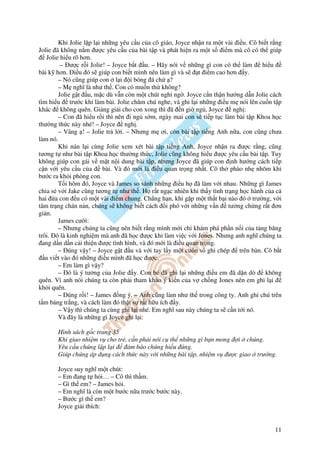 Khi Jolie l p l i nh ng yêu c u c a cô giáo, Joyce nh n ra m t vài i u. Cô bi t r ng
Jolie ã không n m ư c yêu c u c a bài t p và phát hi n ra m t s i m mà cô có th giúp
    Jolie hi u rõ hơn.
          – ư c r i Jolie! – Joyce b t u. – Hãy nói v nh ng gì con có th làm           hi u
bài k hơn. i u ó s giúp con bi t mình nên làm gì và s          t i m cao hơn y.
         – Nó cũng giúp con l i i bóng á ch ?
         – M nghĩ là như th . Con có mu n th không?
         Jolie g t u, m c dù v n còn m t chút nghi ng . Joyce c n th n hư ng d n Jolie cách
tìm hi u trư c khi làm bài. Jolie chăm chú nghe, và ghi l i nh ng i u m nói lên cu n t p
khác không quên. Gi ng gi i cho con xong thì ã n gi ng , Joyce ngh :
         – Con ã hi u r i thì nên i ng s m, ngày mai con s ti p t c làm bài t p Khoa h c
thư ng th c này nhé! – Joyce ngh .
         – Vâng ! – Jolie tr l i. – Nhưng m ơi, còn bài t p ti ng Anh n a, con cũng chưa
làm nó.
         Khi nán l i cùng Jolie xem xét bài t p ti ng Anh, Joyce nh n ra ư c r ng, cũng
tương t như bài t p Khoa h c thư ng th c, Jolie cũng không hi u ư c yêu c u bài t p. Tuy
không giúp con gái v m t n i dung bài t p, nhưng Joyce ã giúp con nh hư ng cách ti p
c n v i yêu c u c a        bài. Và ó m i là i u quan tr ng nh t. Cô th phào nh nhõm khi
bư c ra kh i phòng con.
         T i hôm ó, Joyce và James so sánh nh ng i u h ã làm v i nhau. Nh ng gì James
chia s v i Jake cũng tương t như th . H r t ng c nhiên khi th y tình tr ng h c hành c a c
hai a con u có m t vài i m chung. Ch ng h n, khi g p m t th t b i nào ó trư ng, v i
tâm tr ng chán n n, chúng s không bi t cách i phó v i nh ng v n tư ng ch ng r t ơn
gi n.
         James cư i:
         – Nhưng chúng ta cũng nên bi t r ng mình m i ch khám phá ph n n i c a t ng băng
trôi. ó là kinh nghi m mà anh ã h c ư c khi làm vi c v i Jones. Nhưng anh nghĩ chúng ta
  ang d n d n c i thi n ư c tình hình, và ó m i là i u quan tr ng.
         – úng v y! – Joyce g t u và v i tay l y m t cu n s ghi chép          trên bàn. Cô b t
   u vi t vào ó nh ng i u mình ã h c ư c.
         – Em làm gì v y?
         – ó là ý tư ng c a Jolie y. Con bé ã ghi l i nh ng i u em ã d n dò             không
quên. Vì anh nói chúng ta còn ph i tham kh o ý ki n c a v ch ng Jones nên em ghi l i
kh i quên.
         – úng r i! – James ng ý. – Anh cũng làm như th trong công ty. Anh ghi chú trên
t m b ng tr ng, và cách làm ó th t s r t h u ích y.
         – V y thì chúng ta cùng ghi l i nhé. Em nghĩ sau này chúng ta s c n t i nó.
         Và ây là nh ng gì Joyce ghi l i:

       Hình sách g c trang 35
       Khi giao nhi m v cho tr , c n ph i nói c th nh ng gì b n mong i chúng.
       Yêu c u chúng l p l i      m b o chúng hi u úng.
       Giúp chúng áp d ng cách th c này v i nh ng bài t p, nhi m v ư c giao trư ng.

       Joyce suy nghĩ m t chút:
       – Em ang t h i… – Cô thì th m.
       – Gì th em? – James h i.
       – Em nghĩ là còn m t bư c n a trư c bư c này.
       – Bư c gì th em?
       Joyce gi i thích:


                                                                                           11
 