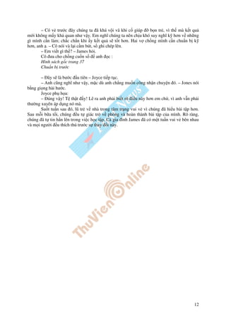 – Có v trư c ây chúng ta ã khá v i vã khi c giúp     b n tr , vì th mà k t qu
m i không m y kh quan như v y. Em nghĩ chúng ta nên ch u khó suy nghĩ k hơn v nh ng
gì mình c n làm; ch c ch n khi y k t qu s t t hơn. Hai v ch ng mình c n chu n b k
hơn, anh . – Cô nói và l i c m bút, s ghi chép lên.
       – Em vi t gì th ? – James h i.
       Cô ưa cho ch ng cu n s         anh c :
       Hình sách g c trang 37
       Chu n b trư c

       – ây s là bư c u tiên – Joyce ti p t c.
       – Anh cũng nghĩ như v y, m c dù anh ch ng mu n công nh n chuy n ó. – Jones nói
b ng gi ng hài hư c.
       Joyce ph h a:
       – úng v y! T th t y! L ra anh ph i bi t rõ i u này hơn em ch , vì anh v n ph i
thư ng xuyên áp d ng nó mà.
       Su t tu n sau ó, lũ tr v nhà trong tâm tr ng vui v vì chúng ã hi u bài t p hơn.
Sau m i b a t i, chúng u t giác tr v phòng và hoàn thành bài t p c a mình. Rõ ràng,
chúng ã t tin h n lên trong vi c h c t p. C gia ình James ã có m t tu n vui v bên nhau
và m i ngư i u thích thú trư c s thay i này.




                                                                                   12
 