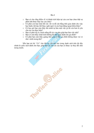 Bìa 4

          o B n có cho r ng i m s và thành tích hi n t i c a con b n chưa th t s
            ph n ánh ư c th c l c c a cháu?
          o Có ph i con b n luôn h t s c v t v    cân b ng th i gian dành cho vi c
            h c hành, th d c th thao, ngh ngơi và các ho t ng ngo i khóa khác?
          o Có bao gi b n c m th y thà mình t làm m t vi c gì ó còn hơn là yêu
            c u các con th c hi n?
          o B n có ph i r y la, trách m ng các con ph giúp b n làm vi c nhà?
          o B n có c m th y mình luôn không th i gian dành cho gia ình?
          o Có ph i b n c m th y quãng th i gian bên gia ình không ư c vui v
            như mình mong i?

           N u b n tr l i “Có” cho b t kỳ câu h i nào trong danh sách trên thì ây
chính là cu n sách dành cho b n, giúp b n và con cái c a b n có ư c s thay i như
mong mu n.




                                                                                2
 