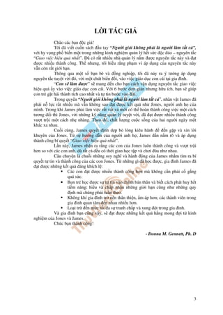 L I TÁC GI
           Chào các b n c gi !
           Tôi ã vi t cu n sách u tay “Ngư i gi i không ph i là ngư i làm t t c ”,
v i hy v ng ph bi n m t trong nh ng kinh nghi m qu n lý h t s c c áo – nguyên t c
“Giao vi c hi u qu nh t”. ã có r t nhi u nhà qu n lý n m ư c nguyên t c này và t
 ư c nhi u thành công. Th nhưng, tôi hi u r ng ph m vi áp d ng c a nguyên t c này
v n còn r t gi i h n.
           Thông qua m t s b n bè và ng nghi p, tôi ã n y ra ý tư ng áp d ng
nguyên t c tuy t v i ó, v i m t chút bi n i, vào vi c giáo d c con cái t i gia ình.
           “Con s làm ư c” s mang n cho b n cách v n d ng nguyên t c giao vi c
hi u qu y vào vi c giáo d c con cái. V i 6 bư c ơn gi n nhưng h u ích, b n s giúp
con tr g t hái thành tích cao nh t và t tin bư c vào i.
           Trong quy n “Ngư i gi i không ph i là ngư i làm t t c ”, nhân v t James ã
ph i n l c r t nhi u mà v n không sao t ư c k t qu như Jones, ngư i anh h c a
mình. Trong khi James ph i làm vi c r t v t v m i có th hoàn thành công vi c m t cách
tương i thì Jones, v i nh ng k năng qu n lý tuy t v i, ã t ư c nhi u thành công
vư t tr i m t cách nh nhàng. Theo ó, ch t lư ng cu c s ng c a hai ngư i ngày m t
khác xa nhau.
           Cu i cùng, James quy t nh d p b lòng kiêu hãnh               n g p và xin l i
khuyên c a Jones. T s hư ng d n c a ngư i anh h , James d n n m rõ và áp d ng
thành công bí quy t “Giao vi c hi u qu nh t”.
           L n này, James nh n ra r ng các con c a Jones luôn thành công và vư t tr i
hơn so v i các con anh, dù t t c    u có th i gian h c t p và chơi ùa như nhau.
           Câu chuy n là chu i nh ng suy nghĩ và hành ng c a James nh m tìm ra bí
quy t t tin và thành công c a các con Jones. T nh ng gì ã h c ư c, gia ình James ã
  t ư c nh ng k t qu áng khích l :
                   Các con t ư c nhi u thành công hơn mà không c n ph i c g ng
                   quá s c.
               • B n tr h c ư c s t tin vào chính b n thân và bi t cách phát huy h t
                   ti m năng; hi u và ch p nh n nh ng gi i h n cũng như nh ng quy
                      nh mà chúng ph i tuân theo.
                   Không khí gia ình tr nên thân thi n, m áp hơn; các thành viên trong
                   gia ình quan tâm n nhau nhi u hơn.
                   Lo i tr    n m c t i a s tranh ch p và xung t trong gia ình.
           Và gia ình b n cũng v y, s        t ư c nh ng k t qu h ng mong i t kinh
nghi m c a Jones và James.
           Chúc b n thành công!

                                                            - Donna M. Gennett, Ph. D




                                                                                      3
 