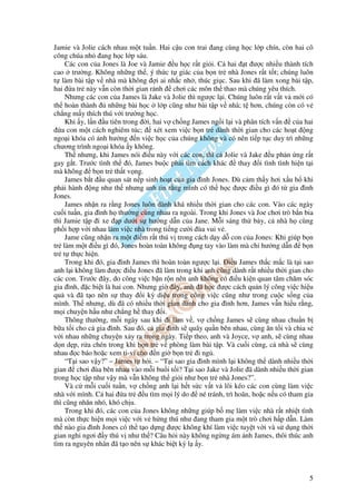 Jamie và Jolie cách nhau m t tu n. Hai c u con trai ang cùng h c l p chín, còn hai cô
công chúa nh ang h c l p sáu.
    Các con c a Jones là Joe và Jamie u h c r t gi i. C hai t ư c nhi u thành tích
cao trư ng. Không nh ng th , ý th c t giác c a b n tr nhà Jones r t t t; chúng luôn
t làm bài t p v nhà mà không i ai nh c nh , thúc gi c. Sau khi ã làm xong bài t p,
hai a tr này v n còn th i gian r nh chơi các môn th thao mà chúng yêu thích.
    Nhưng các con c a James là Jake và Jolie thì ngư c l i. Chúng luôn r t v t v m i có
th hoàn thành     nh ng bài h c l p cũng như bài t p v nhà; t hơn, chúng còn có v
ch ng m y thích thú v i trư ng h c.
    Khi y, l n u tiên trong i, hai v ch ng James ng i l i và phân tích v n c a hai
   a con m t cách nghiêm túc;     xét xem vi c b n tr dành th i gian cho các ho t ng
ngo i khóa có nh hư ng n vi c h c c a chúng không và có nên ti p t c duy trì nh ng
chương trình ngo i khóa y không.
    Th nhưng, khi James nói i u này v i các con, thì c Jolie và Jake u ph n ng r t
gay g t. Trư c tình th ó, James bu c ph i tìm cách khác       thay i tình tình hi n t i
mà không b n tr th t v ng.
    James b t u quan sát n p sinh ho t c a gia ình Jones. Dù c m th y hơi x u h khi
ph i hành ng như th nhưng anh tin r ng mình có th h c ư c i u gì ó t gia ình
Jones.
    James nh n ra r ng Jones luôn dành khá nhi u th i gian cho các con. Vào các ngày
cu i tu n, gia ình h thư ng cùng nhau ra ngoài. Trong khi Jones và Joe chơi trò b n bia
thì Jamie t p i xe p dư i s hư ng d n c a Jane. M i sáng th b y, c nhà h cùng
ph i h p v i nhau làm vi c nhà trong ti ng cư i ùa vui v .
    Jame cũng nh n ra m t i m r t thú v trong cách d y d con c a Jones: Khi giúp b n
tr làm m t i u gì ó, Jones hoàn toàn không ng tay vào làm mà ch hư ng d n b n
tr t th c hi n.
    Trong khi ó, gia ình James thì hoàn toàn ngư c l i. i u James th c m c là t i sao
anh l i không làm ư c i u Jones ã làm trong khi anh cũng dành r t nhi u th i gian cho
các con. Trư c ây, do công vi c b n r n nên anh không có i u ki n quan tâm chăm sóc
gia ình, c bi t là hai con. Nhưng gi ây, anh ã h c ư c cách qu n lý công vi c hi u
qu và ã t o nên s thay i kỳ di u trong công vi c cũng như trong cu c s ng c a
mình. Th nhưng, dù ã có nhi u th i gian dành cho gia ình hơn, James v n hi u r ng,
m i chuy n h u như ch ng h thay i.
    Thông thư ng, m i ngày sau khi i làm v , v ch ng James s cùng nhau chu n b
b a t i cho c gia ình. Sau ó, c gia ình s quây qu n bên nhau, cùng ăn t i và chia s
v i nhau nh ng chuy n x y ra trong ngày. Ti p theo, anh và Joyce, v anh, s cùng nhau
d n d p, r a chén trong khi b n tr v phòng làm bài t p. Và cu i cùng, c nhà s cùng
nhau c báo ho c xem ti-vi cho n gi b n tr i ng .
    “T i sao v y?” – James t h i. – “T i sao gia ình mình l i không th dành nhi u th i
gian chơi ùa bên nhau vào m i bu i t i? T i sao Jake và Jolie ã dành nhi u th i gian
trong h c t p như v y mà v n không th gi i như b n tr nhà Jones?”.
    Và c m i cu i tu n, v ch ng anh l i h t s c v t v lôi kéo các con cùng làm vi c
nhà v i mình. C hai a tr      u tìm m i lý do né tránh, trì hoãn, ho c n u có tham gia
thì cũng nhăn nhó, khó ch u.
    Trong khi ó, các con c a Jones không nh ng giúp b m làm vi c nhà r t nhi t tình
mà còn th c hi n m i vi c v i v h ng thú như ang tham gia m t trò chơi h p d n. Làm
th nào gia ình Jones có th t o d ng ư c không khí làm vi c tuy t v i và s d ng th i
gian ngh ngơi y thú v như th ? Câu h i này không ng ng ám nh James, thôi thúc anh
tìm ra nguyên nhân ã t o nên s khác bi t kỳ l y.



                                                                                     5
 