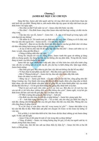 Chương 2
                        JAMES K M T CÂU CHUY N
        Sáng th b y, James ghé nhà ngư i anh h v i m c ích m i c nhà Jones tham d
m t bu i ti c gia ình. Nhưng th t ra, anh mu n nhân d p này quan sát n p sinh ho t c a gia
 ình Jones vào ngày ngh .
        – Xin chào c nhà! Cu i tu n vui v ! – James chào khi bư c vào nhà.
        – Xin chào! – Gia ình Jones cùng chào James như m t b n h p xư ng; c nhà v a ăn
sáng xong.
        – C u d o này sao r i, James? – Jones h i. – À, c u có k ho ch gì trong ngày cu i
tu n p tr i này không?
        – T t nhiên là có. Tôi mu n m i gia ình anh ch sang chơi. Chúng ta s t ch c m t
b a ti c nho nh ngoài tr i. – James tr l i. – C nhà th y th nào?
        – Hoan hô! – B n tr reo lên y thích thú. B n a tr c a hai gia ình chơi v i nhau
r t thân nên chúng luôn mong có ư c nh ng cơ h i như th này.
        – Ai l i có th t ch i m t l i     ngh h p d n như th ch ! – Jones cư i nhìn v ; và
Jane, v anh, cũng g t u ng ý.
        – Chúng ta th ng nh t như v y nhé!
        Trong lúc chuy n trò v i v ch ng Jones, James tranh th quan sát nh ng gì ang
di n ra chung quanh. Joe ang lau bàn ăn mà không c n m ph i nh c. Trong khi ó, Jamie
 ang x nư c vào b n chu n b r a chén.
        James h t s c ng c nhiên b i nhà anh, Jake và Jolie luôn tìm cách tr n tránh công
vi c; dù cho v ch ng anh có ra s c d d , yêu c u hay ra l nh chăng n a. Quá ng c nhiên,
James bu t mi ng:
        – Hai cháu gi i quá! Hai cháu t giác làm vi c nhà mà không c n i b m nh c!
        – Vì b n cháu là m t ph n c a i mà! – Hai a m m cư i tr l i James.
        – i à? Nhưng là i gì? – James h i l i, ưa m t nhìn Jones y th c m c.
        Jones ch nhún vai m m cư i.
        – úng v y ! – Jamie gi i thích. – C nhà cháu là m t i l n, cũng gi ng như i
bóng trư ng v y. Các thành viên trong i u có i m m nh, i m y u cũng như s thích
khác nhau, cho nên m i thành viên ph i luôn c g ng h t s c hoàn thành ph n vi c c a mình
     ưa i ti n lên ! – Cô bé gi i thích b ng m t gi ng y nhi t tình và t hào.
        “Th t là m t cách nghĩ chín ch n và tích c c làm sao. M t a tr ch m i h c l p
sáu mà ã có th hi u ư c nh ng i u này th t không ơn gi n”. James nghĩ, và t h i gia
 ình Jones ã làm cách nào giáo d c các con ư c như v y.
        – ! M t ý tư ng ơn gi n mà th t là hay! – Anh nói.
        – Gia ình c a chú cũng là m t i có ph i không? – Jamie h i, gi ng ngây thơ.
        – À! – Anh th n tr ng tìm t ng l i. – V cơ b n, chú cho r ng gia ình chú cũng là
m t i, nhưng chú không nghĩ i c a chú gi i ư c như i c a cháu âu. Nhưng i c a
chú cũng ang c g ng cháu !
        “Ít ra thì cũng s s m ư c như th , trong tương lai g n!” – James nh th m và t
h i nên b t u t âu. Nh t nh anh ph i nói chuy n v i Jones và h i Jones k lư ng v
vi c này.
        V i s hi u ý và tình thân thi t t bé, h n Jones ã c ư c nh ng gì mà James ang
nghĩ. Vì th , anh ngh :
        – James! C u có th giúp tôi m t s vi c trong nhà xe ư c không?
        – Vâng, dĩ nhiên! – James vui m ng hư ng ng l i g i ý t nh c a ngư i anh h và
nhanh chóng bư c theo Jones.
        – Jones này, làm th nào anh t o ư c i u kỳ di u y? – James h i khi c hai ã
bư c ra kh i phòng.


                                                                                        6
 