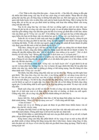– m! Th t ra thì cũng khá ơn gi n. – Jones tr l i. – C u th y ó, chúng ta u g p
r t nhi u khó khăn trong vi c d y lũ tr h c cách s ng có trách nhi m. Tho t u tôi cũng
gi ng h t c u bây gi , r t lúng túng và không bi t ph i làm sao. R i m t ngày n , tình c tôi
quen m t hu n luy n viên và nhìn th y cách anh y hu n luy n i bóng. M t ý tư ng lóe lên
trong u, tôi t h i t i sao gia ình mình l i không sinh ho t như nh ng thành viên trong
cùng m t i như th .
        V y là tôi cùng bàn b c v i Jane; r i hai v ch ng nghĩ ra m t trò chơi như sau:
Chúng tôi ghi l i t t c công vi c nhà vào m t t gi y và sau ó phân thành hai nhóm. Nhóm
m t bao g m nh ng công vi c khá ơn gi n mà b t c ai trong gia ình u có th làm, nhóm
vi c này ư c g i là “Công vi c c a i”. Còn nh ng vi c vư t quá s c hay có kh năng gây
nguy hi m cho b n tr thì ư c x p vào nhóm hai, g i là “Công vi c c a hu n luy n viên”.
        Tu n ó, tôi và Jane t ch c m t cu c h p gia ình. Trong bu i h p y, chúng tôi gi i
thích v i b n tr r ng gia ình là m t i, trong ó m i ngư i là m t thành viên quan tr ng
và không th thi u. Vì th , ch khi m i ngư i cùng c g ng h t mình        hoàn thành t t ph n
vi c ư c giao thì i m i có th tr thành i vô ch.
        Ti p theo, chúng tôi g i ý    b n tr nói v suy nghĩ c a chúng khi tr thành thành
viên c a i vô ch, cũng như nh ng i u mà chúng mu n khi i ã tr thành vô ch. Và
chúng      c p n nh ng i u như “ i vô ch ư c làm nh ng gì h mu n”, “ i vô ch
thư ng r t n i ti ng” hay “Không khí trong i vô ch luôn vui v và h nh phúc”,…
        Sau ó, chúng tôi b t u nói v ý nghĩa c a vi c ưa gia ình mình tr thành i vô
   ch. Chúng tôi nói r ng khi ó, c gia ình s có r t nhi u th i gian vui v bên nhau, c khi
làm vi c l n khi chơi ùa.
        Jane và tôi ưa ra danh sách “Công vi c c a hu n luy n viên” và gi i thích lý do t i
sao tôi và Jane ph i làm nh ng vi c y. Joe và Jamie r t ng c nhiên khi th y b m ph i làm
nhi u vi c như v y, nhi u hơn c nh ng gì chúng có th tư ng tư ng. Sau ó chúng tôi chia
nhau danh sách “Công vi c c a i”.
        T t nhiên, ban u chúng cũng th c m c t o sao l i như v y. Nhưng sau khi nghe Jane
gi i thích: “M ch n làm công vi c lau chùi, vì m không mu n các v t d ng trong nhà b ai
  ó làm v . Sau khi ph i s ch b i, m i th s ư c t l i v trí cũ, an toàn và nguyên v n”,
thì c hai m i ng ý. Và th là dây chuy n b t u kh i ng: Jamie ch n vi c r a chén vì
con bé thích s s ch s và ngăn n p. Joe ch n vi c vi c c t c b i th ng bé thích ch y nh y
ngoài sân. C nhà th ng nh t là m i ngư i s t d n d p phòng c a mình. Và m i vi c c th
ti p di n.
        Danh sách công vi c c th vơi d n i. Và khi có công vi c nào ó phát sinh, thì Jane
ho c tôi s tính toán xem ai s       m nh n nó d a trên s trư ng, s o n c a m i ngư i.
Ch ng m y ch c, t t c công vi c nhà ã bi n thành nh ng trò chơi thú v .
        – Ôi chao!
        James th t lên. Anh t h i b n thân li u có th áp d ng bi n pháp c a Jones vào gia
  ình mình không. “H m! C th áp d ng xem sao!” – Cu i cùng anh k t lu n.
        – C m ơn Jones!
        James nói và ra v . Nh ng gì quan sát ư c t gia ình Jones khi n James v a n
ph c, v a x u h , v a hy v ng.
        N ph c khi th y Jones có th d y b n tr cách làm vi c nhà m t cách suôn s và y
tinh th n trách nhi m. Chúng ph i h p và h tr b m h t s c nhi t tình.
        X u h khi th m so sánh không khí m t m i c a gia ình mình v i s sôi n i và h nh
phúc mà gia ình ngư i anh h ã t o ra.
        Song James cũng c m th y y ph n khích v i hy v ng s t o ra m t s thay i
gia ình mình có ư c không khí áng mong i như nhà Jones. James nóng lòng v nhà,
anh c n ph i nói v i Joyce v trò chơi kỳ di u mà gia ình Jones ang áp d ng. Th t là m t ý
tư ng tuy t v i!


                                                                                          7
 