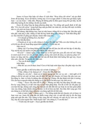 ***

       James và Joyce bàn lu n v i nhau v cách th c “Ho t ng i nhóm” mà gia ình
Jones ã áp d ng. Joyce r t thích ý tư ng này và t ra ng c nhiên vì chưa bao gi ư c nghe
Jane – v c a Jones – nh c n. Nhưng ó không ph i là i u quan tr ng b i gi ây, h ã
nhìn th y hư ng i cho nh ng v n c a mình.
       Joyce r t nóng lòng áp d ng phương pháp này. V ch ng anh quy t nh s               c p
   n “Trò chơi i nhóm” trong bu i h p m t gia ình vào tu n t i; ch thay i m t vài i m
nh so v i cách mà Jones ã th c hi n.
       Th nhưng, th t không may, b n tr nhà James ch ng h t ra h ng thú. Hai a ng i
trên gh , m t mày d t, ch ng có thái        hay hành ng nào ch ng t “tinh th n ng i”
c . Sau m t h i c g ng g i chuy n, James th t v ng h i:
         – Có chuy n gì không n à, hai a?
       Jolie b t u khóc:
       – Chuy n gì s x y ra n u chúng ta là m t i th t b i? N u con chơi không t t, con
có b b m c t các ho t ng ngo i khóa không? – Cô bé n c n .
       Jake cau có:
       – úng v y! Con ang không bi t làm th nào            làm cho h t m bài t p v nhà ây.
V y mà b m còn mu n con ph i làm thêm vi c n a sao?
       “ i tr i!” – James nghĩ. –“Sao mình l i có th nghĩ ơn gi n n như th nh ? úng
là mình mu n lũ tr tr nên t t hơn, nhưng dư ng như mình ã dùng sai phương pháp r i”.
James im l ng m t lúc, ch ng bi t làm th nào         thoát kh i tình hu ng b t ng này. Joyce
nhìn anh, ch     i. Trong khi ó, Jake nói:
       – T i con i ư c chưa?
       Jolie thêm:
       – Ph i ó, t i con i ư c chưa? Con có bài lu n môn khoa h c c n ph i n p vào th
hai này!
       James g t u và th là hai a v i vã l nh v phòng.
         – Ch c, ch ng có tác d ng gì c ! – Joyce l c u chán n n.
       –     ng lo, em yêu! – Jame an i Joyce, quàng tay lên vai v , nói. – Anh nghĩ có l
chúng ta ã b sót m t vài bư c nào ó thôi.          anh nói chuy n v i Jones l n n a xem sao.
Em ng lo. Jake và Jolie là nh ng a tr sáng d . Chúng v n t thành tích khá trư ng.
Ch c n tìm ra nguyên nhân thì chúng ta s gi i quy t n th a m i vi c thôi em !
       – Vâng. – Joyce v n chưa h t lo l ng. – Nhưng em th y hai a ang r t th t v ng.
Em hy v ng chúng ta có th s m tìm ra m t bi n pháp khác. Em ã c h t s c             giúp các
con làm bài t p, nhưng cu i cùng m i chuy n ch d n n k t c c ho c là em làm giùm ph n
vi c c a chúng, ho c khi n chúng r i r m và t i t hơn mà thôi. Em th y th t v ng quá. Giá
mà chúng ta có th hi u ư c i u các con ang nghĩ thì t t bi t m y.
       – Anh có m t ý ki n! – James g i ý. – V ch ng mình th nói chuy n v i c Jones và
Jane xem sao. Jones ã giúp anh r t nhi u trong công vi c và anh bi t anh y r t s n lòng
giúp anh m t l n n a. V y chúng ta hãy cùng th nói chuy n v i anh ch y xem sao. L n
này, hãy c hai ngư i làm “hu n luy n viên” cho chúng ta. Ý em th nào?
       – Ý ki n này r t tuy t! – Joyce g t u tán thành.




                                                                                          8
 