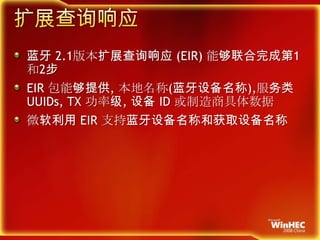 扩展查询响应蓝牙 2.1版本扩展查询响应 (EIR) 能够联合完成第1和2步EIR 包能够提供, 本地名称(蓝牙设备名称),服务类UUIDs, TX 功率级, 设备 ID 或制造商具体数据微软利用 EIR 支持蓝牙设备名称和获取设备名称