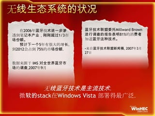 无线生态系统的状况蓝牙技术联盟委托MillwardBrown进行调查的报告表明81%的消费者知道蓝牙这种技术。-来自蓝牙技术联盟新闻稿, 2007年3月27日       在2006年蓝牙技术进一步渗透到笔记本产业，刚刚超过1/3市场份额。       预计下一个5年有很大的增长，到2012会占到75%的市场份额.数据来源于IMS对全世界蓝牙市场的调查,2007年9月无线蓝牙技术是主流技术.微软的stack在Windows Vista 部署得最广泛.