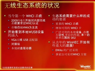 无线生态系统的状况当今第一个WHCI系统2009年6月开始对内部无线系统要求过WHCI认证市场仍以HWA为主流开始看到本地WUSB设备的涌入VGA无线USB适配器对接站本地硬盘驱动器生态系统需要什么样的成功的要素更多的WHCI系统增加可用的WHCI 卡广泛可用的本地设备, 改进互动性,更好的性能, 单一的世界范围的SKU从去年的WinHEC开始有些重大的进展!DWAs的广泛采用多家公司采用WHCI方案*微软很想听到您对该需求的反馈
