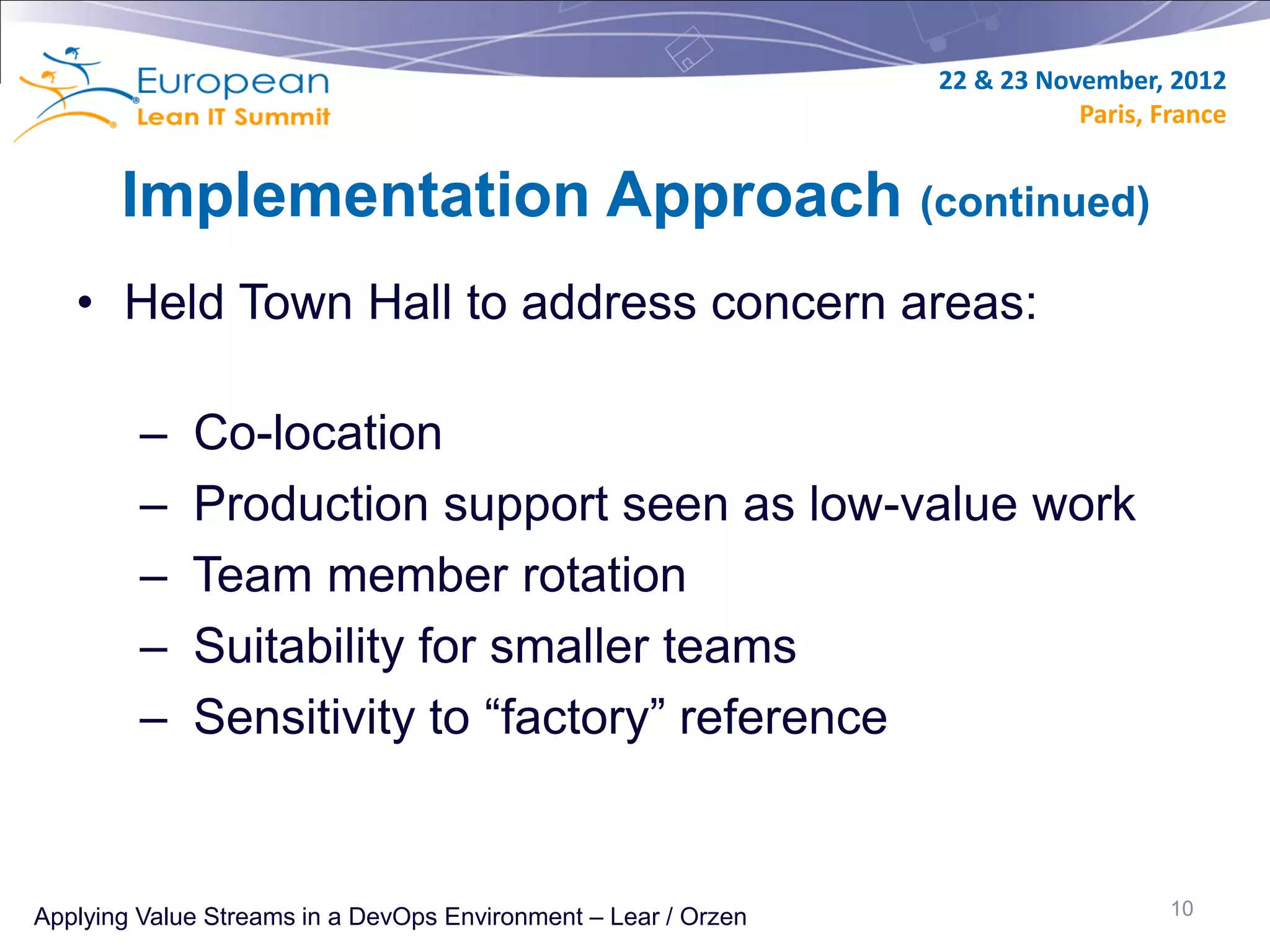 22 & 23 November, 2012
                                                                           Paris, France


       Implementation Approach (continued)
   • Held Town Hall to address concern areas:

         –   Co-location
         –   Production support seen as low-value work
         –   Team member rotation
         –   Suitability for smaller teams
         –   Sensitivity to “factory” reference


Applying Value Streams in a DevOps Environment – Lear / Orzen                      10
 