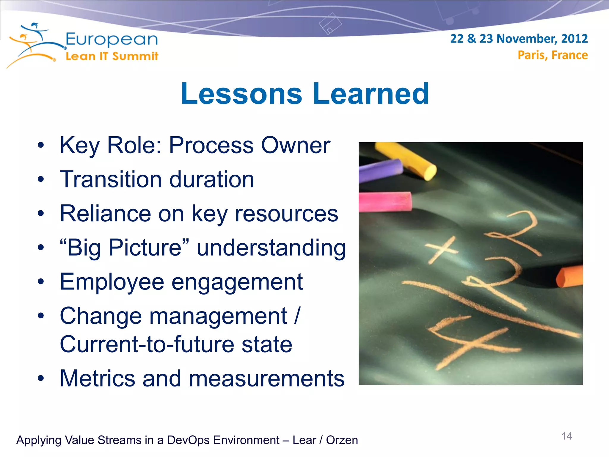 22 & 23 November, 2012
                                                                           Paris, France


                             Lessons Learned
   • Key Role: Process Owner
   • Transition duration
   • Reliance on key resources
   • “Big Picture” understanding
   • Employee engagement
   • Change management /
     Current-to-future state
   • Metrics and measurements

Applying Value Streams in a DevOps Environment – Lear / Orzen                      14
 